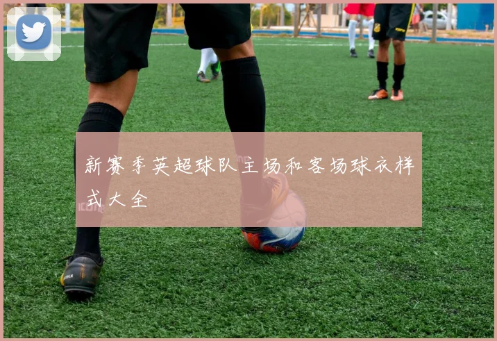 新赛季英超球队主场和客场球衣样式大全