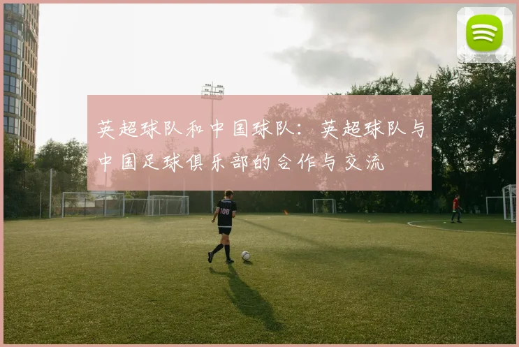 英超球队和中国球队：英超球队与中国足球俱乐部的合作与交流